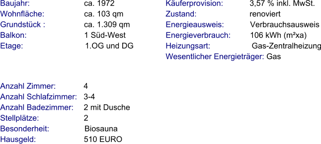 Anzahl Zimmer:            4 Anzahl Schlafzimmer:   3-4  Anzahl Badezimmer:     2 mit Dusche   Stellplätze:                     2  Besonderheit:                Biosauna Hausgeld:                      510 EURO    Baujahr:                         ca. 1972 Wohnfläche:                  ca. 103 qm Grundstück :                 ca. 1.309 qm Balkon:                          1 Süd-West Etage:                            1.OG und DG Käuferprovision:            3,57 % inkl. MwSt. Zustand:                        renoviert Energieausweis:            Verbrauchsausweis Energieverbrauch:         106 kWh (m²xa) Heizungsart:                   Gas-Zentralheizung Wesentlicher Energieträger: Gas